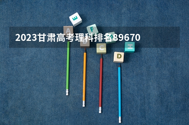 2023甘肃高考理科排名89670的考生报什么大学 历年录取分数线