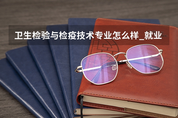 卫生检验与检疫技术专业怎么样_就业方向_主要学什么
