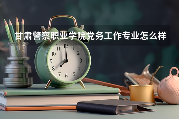 甘肃警察职业学院党务工作专业怎么样