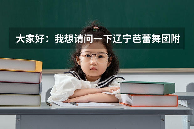 大家好：我想请问一下辽宁芭蕾舞团附中怎么样我女儿今年十二岁考上辽宁芭蕾舞团附中我不知道这个学校怎么