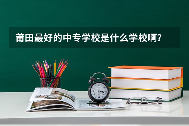 莆田最好的中专学校是什么学校啊？