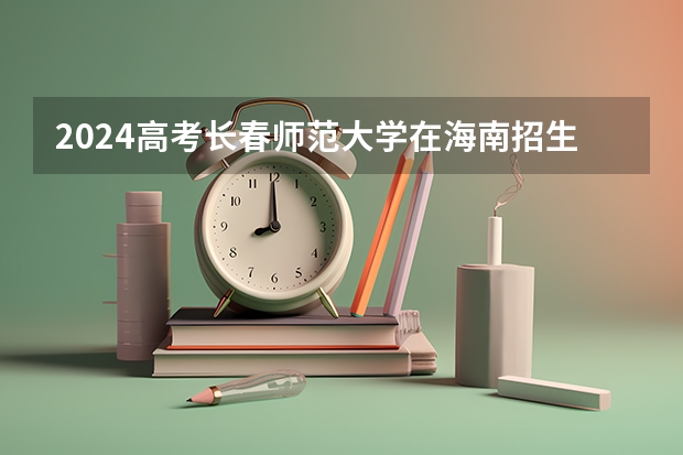 2024高考长春师范大学在海南招生计划