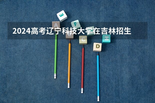 2024高考辽宁科技大学在吉林招生计划