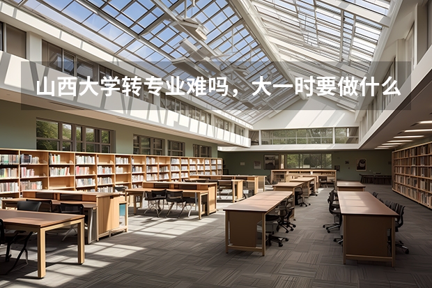 山西大学转专业难吗,大一时要做什么准备?