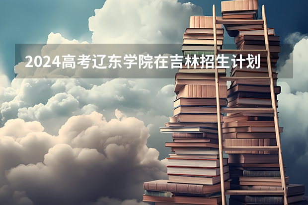 2024高考辽东学院在吉林招生计划