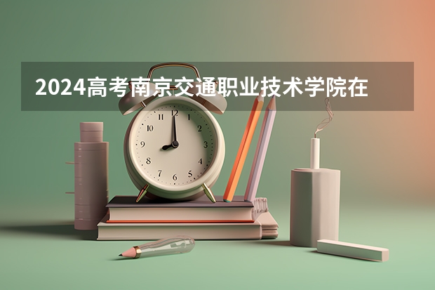 2024高考南京交通职业技术学院在四川招生计划