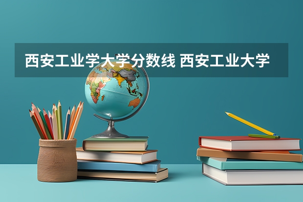 西安工业学大学分数线 西安工业大学投档线