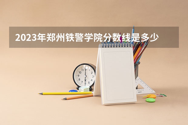 2023年郑州铁警学院分数线是多少？