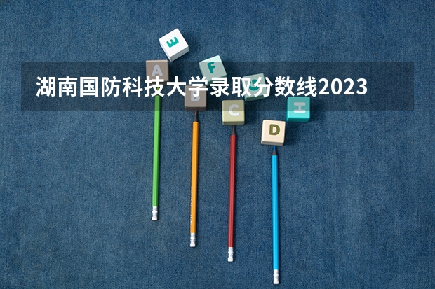 湖南国防科技大学录取分数线2023 湖南公办二本大学2023分数线