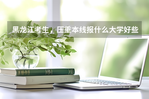 黑龙江考生,压重本线报什么大学好些
