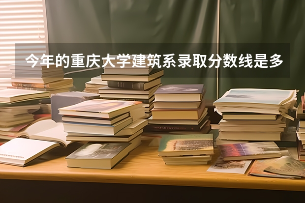 今年的重庆大学建筑系录取分数线是多少，具体