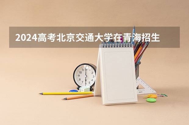2024高考北京交通大学在青海招生计划
