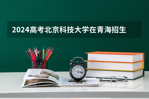 2024高考北京科技大学在青海招生计划