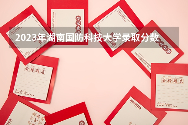 2023年湖南国防科技大学录取分数线 国防科技大学2023年分数线