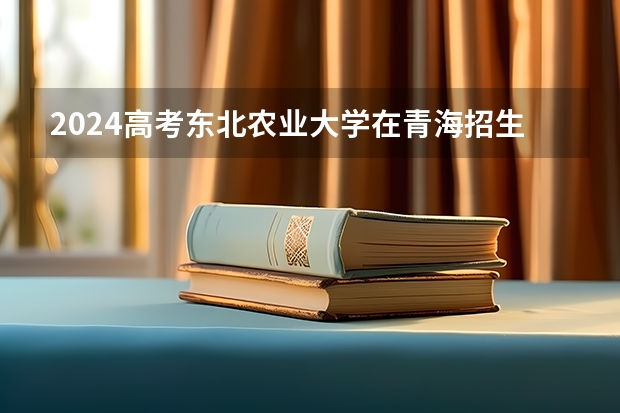 2024高考东北农业大学在青海招生计划