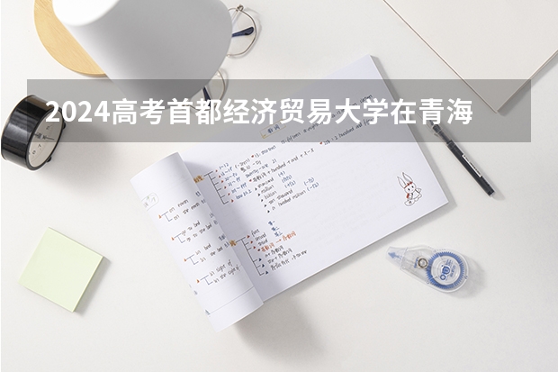 2024高考首都经济贸易大学在青海招生计划