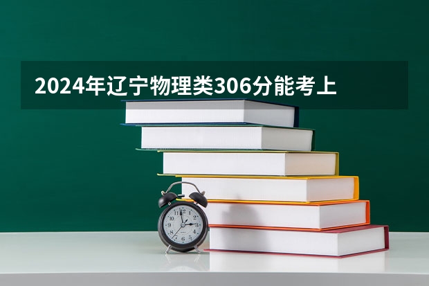 2024年辽宁物理类306分能考上什么大学？