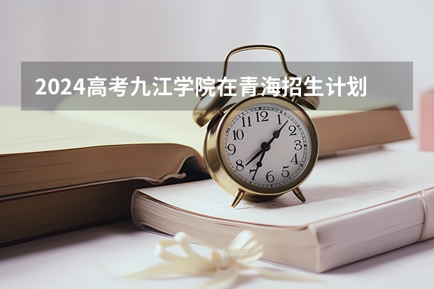 2024高考九江学院在青海招生计划