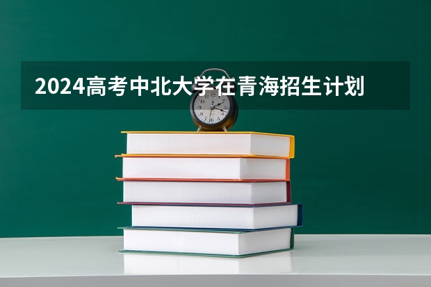 2024高考中北大学在青海招生计划