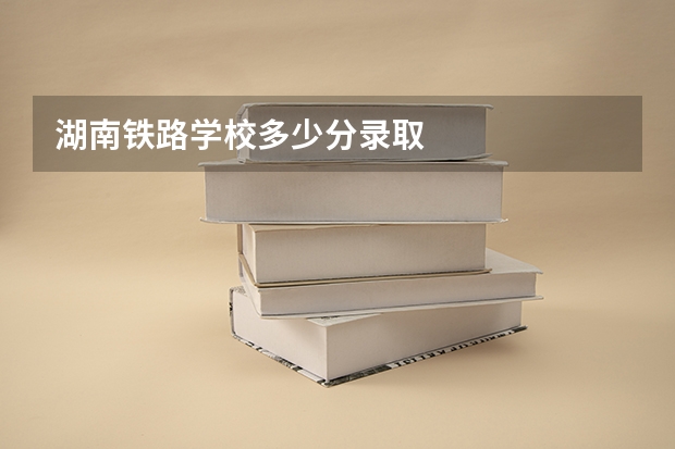 湖南铁路学校多少分录取