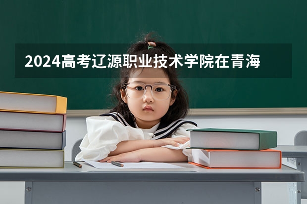 2024高考辽源职业技术学院在青海招生计划