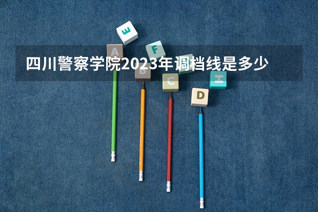 四川警察学院2023年调档线是多少