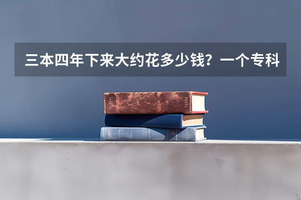 三本四年下来大约花多少钱?一个专科生升本后5年下来要花多少钱?