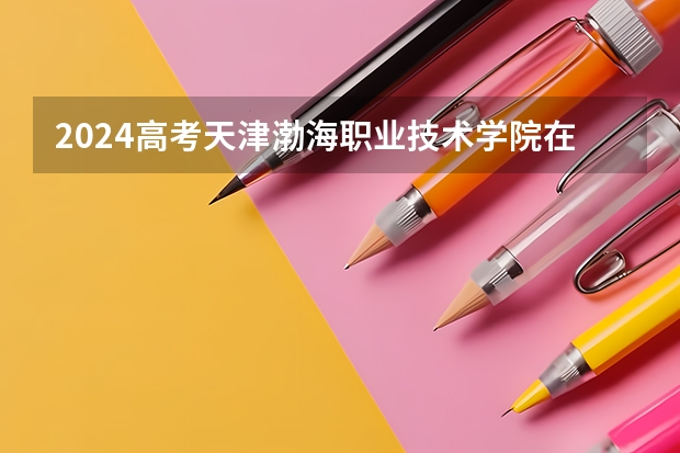 2024高考天津渤海职业技术学院在江西招生计划