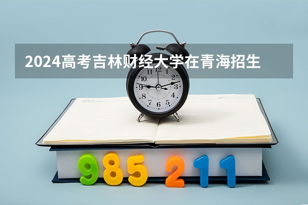 2024高考吉林财经大学在青海招生计划