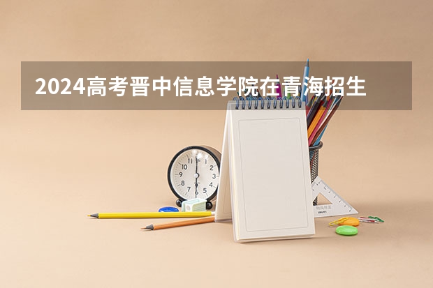 2024高考晋中信息学院在青海招生计划