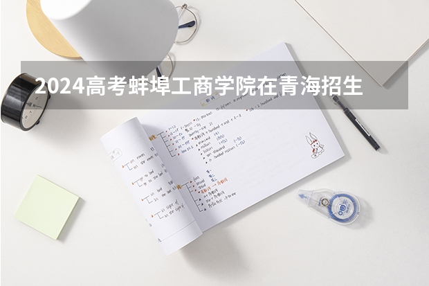 2024高考蚌埠工商学院在青海招生计划