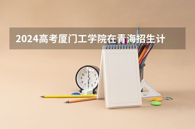 2024高考厦门工学院在青海招生计划