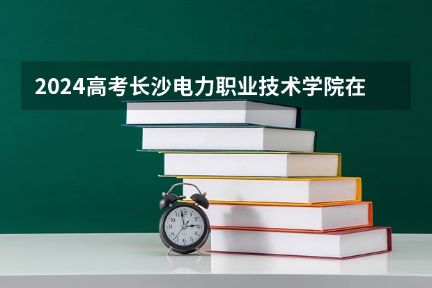 2024高考长沙电力职业技术学院在江西招生计划